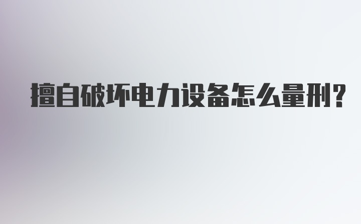 擅自破坏电力设备怎么量刑？