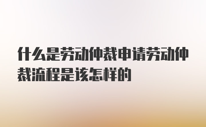 什么是劳动仲裁申请劳动仲裁流程是该怎样的