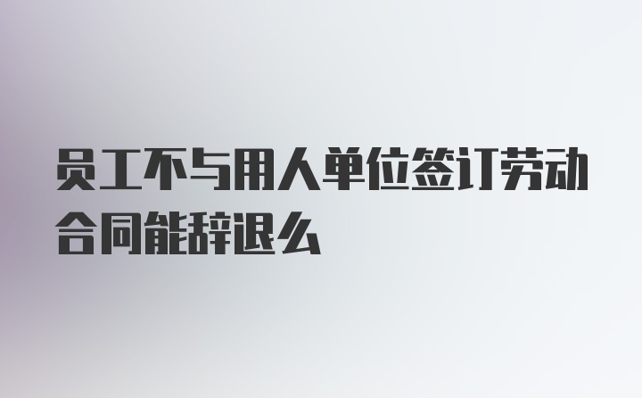 员工不与用人单位签订劳动合同能辞退么