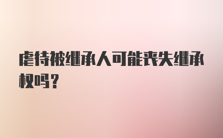 虐待被继承人可能丧失继承权吗？