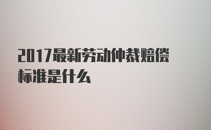 2017最新劳动仲裁赔偿标准是什么