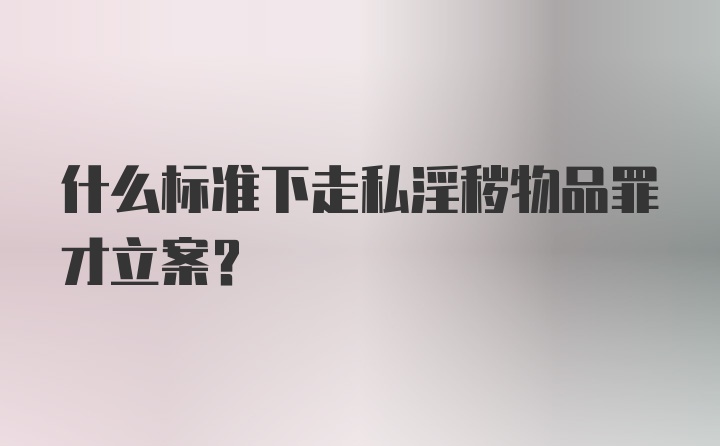 什么标准下走私淫秽物品罪才立案？