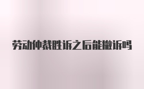 劳动仲裁胜诉之后能撤诉吗