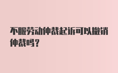 不服劳动仲裁起诉可以撤销仲裁吗？