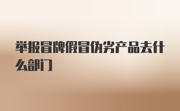 举报冒牌假冒伪劣产品去什么部门