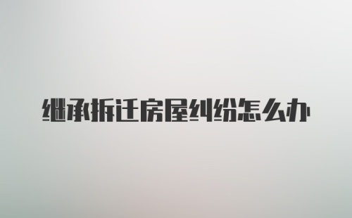 继承拆迁房屋纠纷怎么办