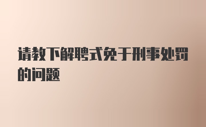 请教下解聘式免于刑事处罚的问题