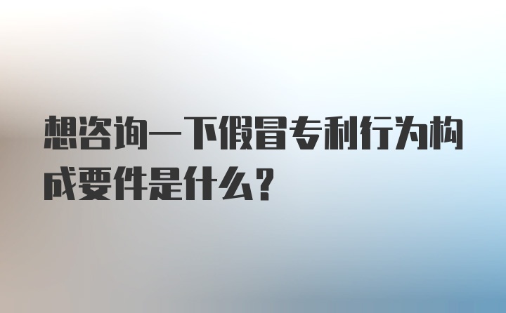 想咨询一下假冒专利行为构成要件是什么？