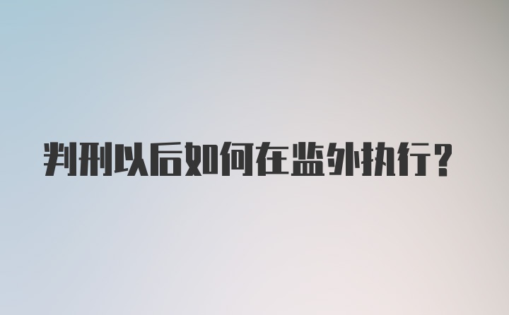 判刑以后如何在监外执行?