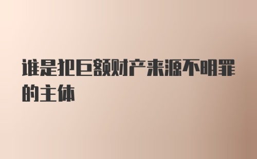 谁是犯巨额财产来源不明罪的主体