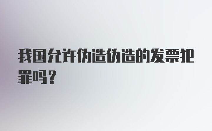 我国允许伪造伪造的发票犯罪吗？