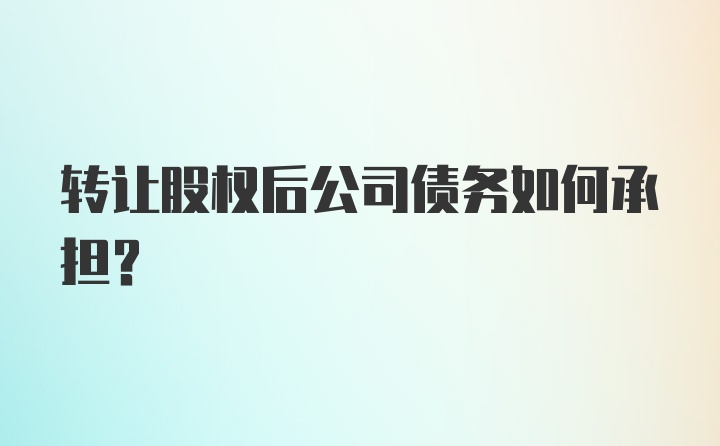 转让股权后公司债务如何承担？