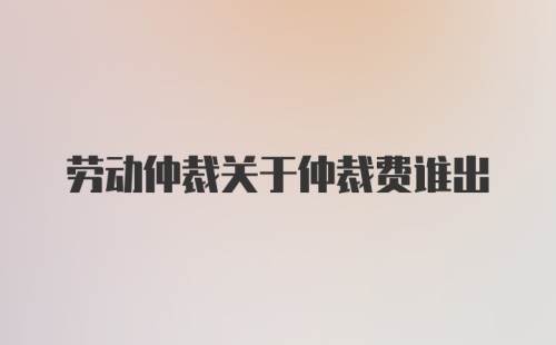 劳动仲裁关于仲裁费谁出