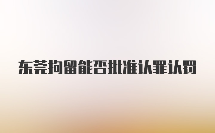 东莞拘留能否批准认罪认罚