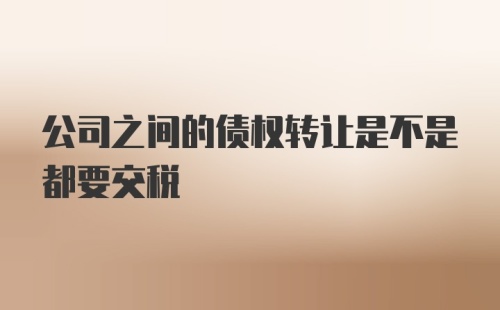 公司之间的债权转让是不是都要交税