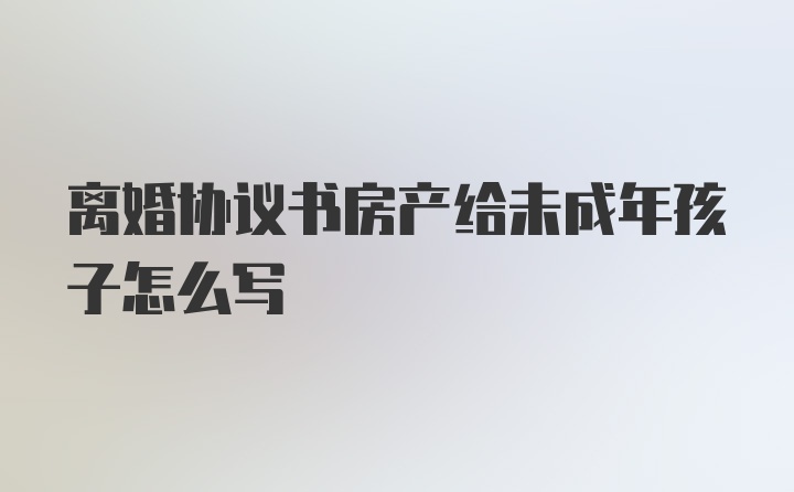 离婚协议书房产给未成年孩子怎么写