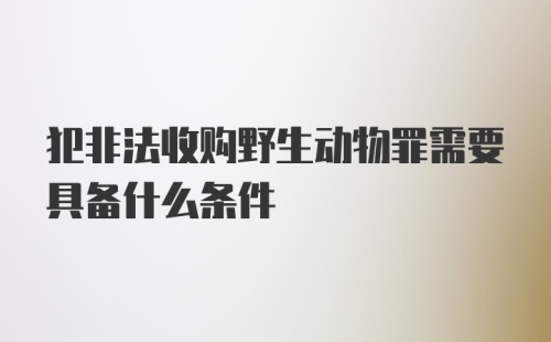 犯非法收购野生动物罪需要具备什么条件