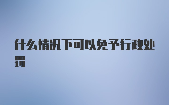 什么情况下可以免予行政处罚