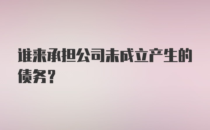 谁来承担公司未成立产生的债务？