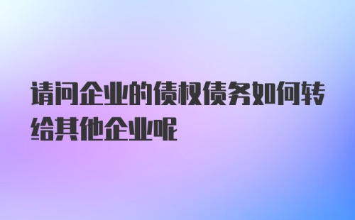 请问企业的债权债务如何转给其他企业呢