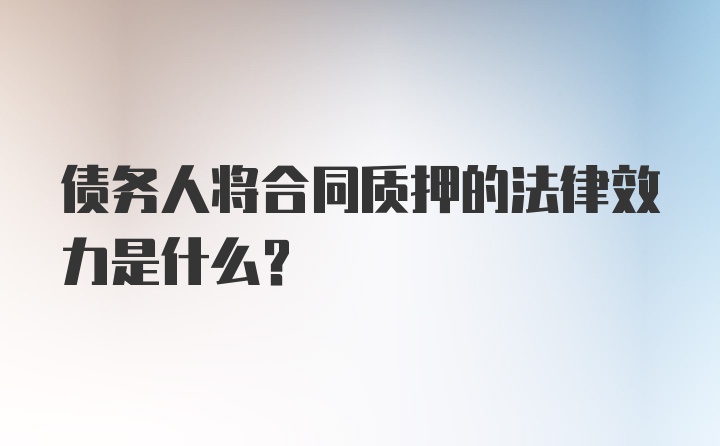 债务人将合同质押的法律效力是什么？