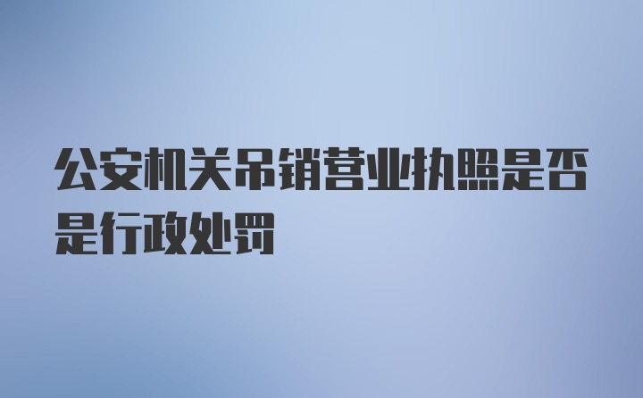 公安机关吊销营业执照是否是行政处罚