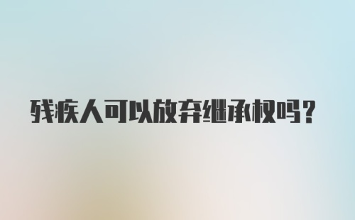 残疾人可以放弃继承权吗?