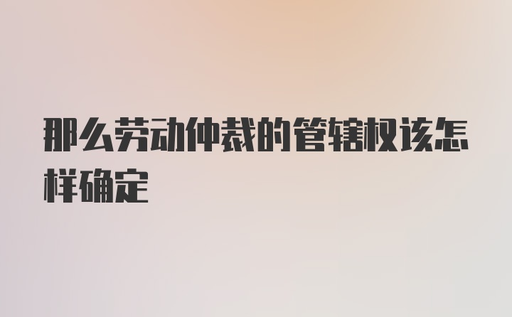 那么劳动仲裁的管辖权该怎样确定