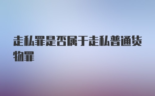 走私罪是否属于走私普通货物罪