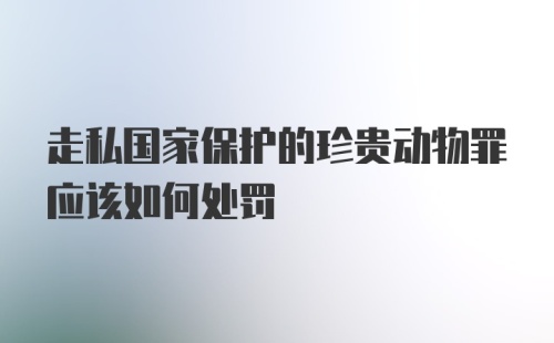 走私国家保护的珍贵动物罪应该如何处罚