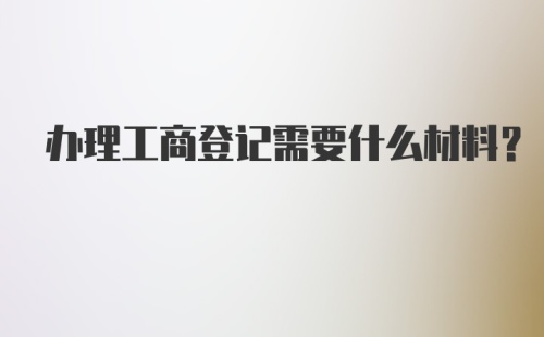 办理工商登记需要什么材料？