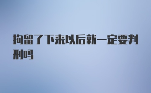 拘留了下来以后就一定要判刑吗