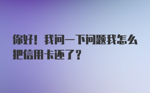 你好！我问一下问题我怎么把信用卡还了？