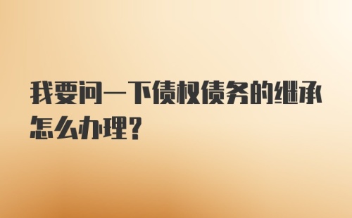 我要问一下债权债务的继承怎么办理？