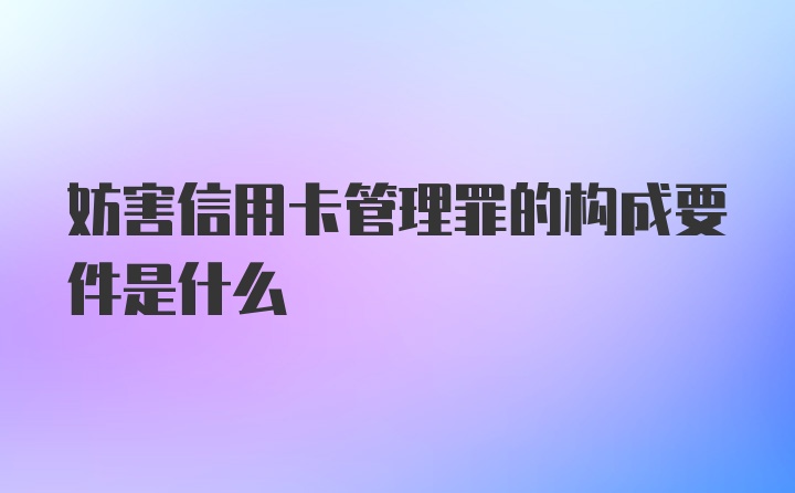 妨害信用卡管理罪的构成要件是什么