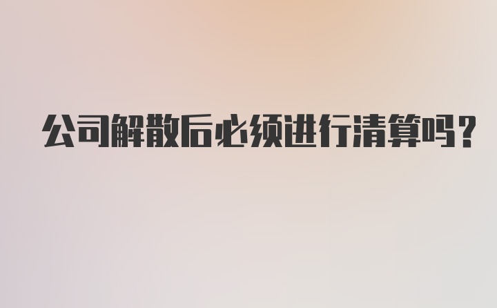 公司解散后必须进行清算吗？