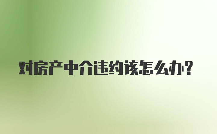 对房产中介违约该怎么办？