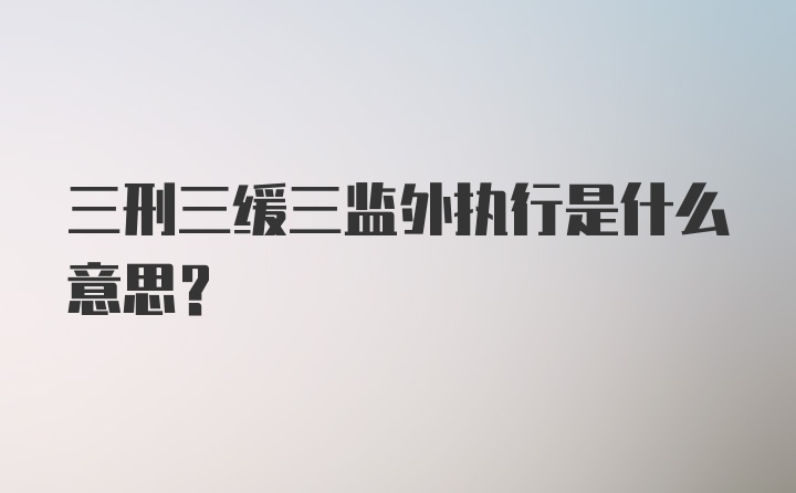 三刑三缓三监外执行是什么意思？