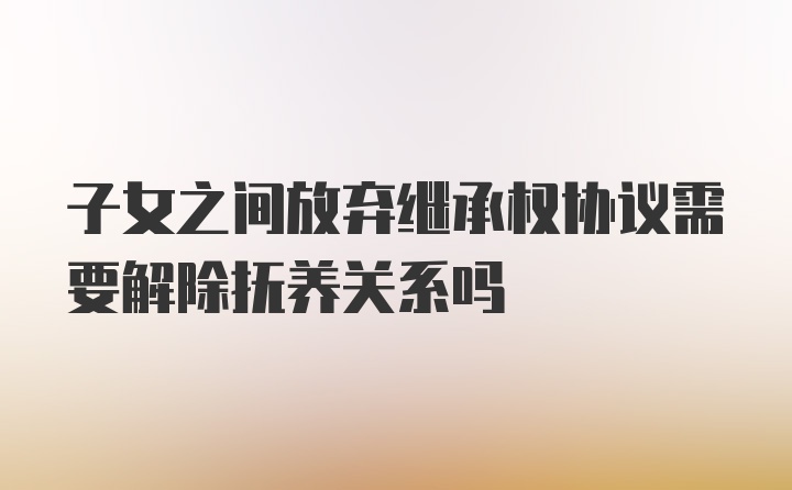 子女之间放弃继承权协议需要解除抚养关系吗