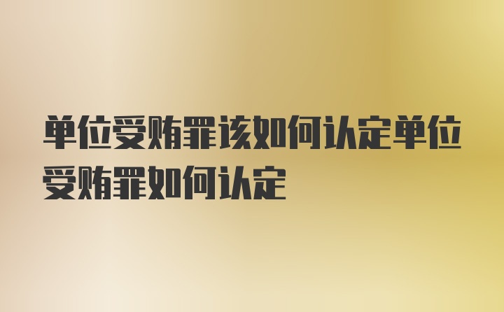 单位受贿罪该如何认定单位受贿罪如何认定