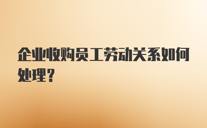 企业收购员工劳动关系如何处理？