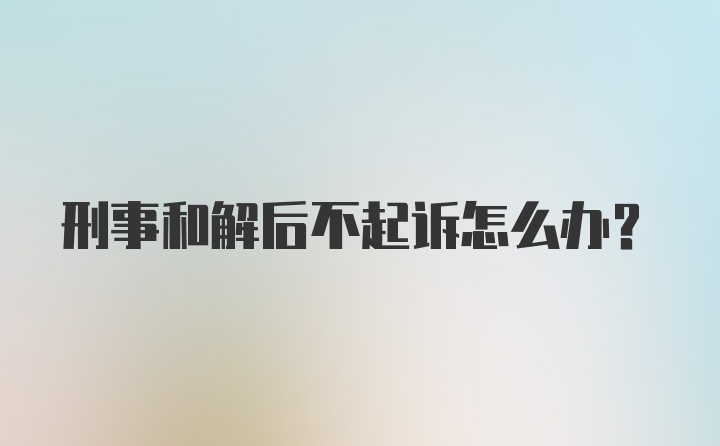 刑事和解后不起诉怎么办?