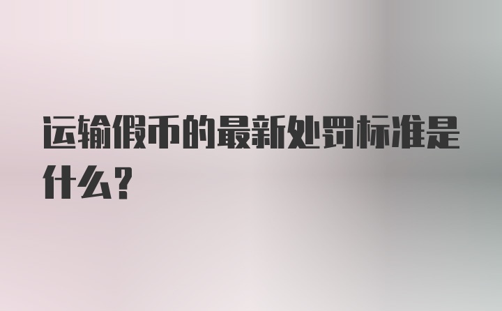 运输假币的最新处罚标准是什么？