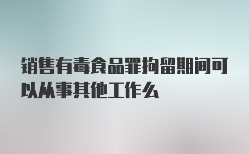 销售有毒食品罪拘留期间可以从事其他工作么