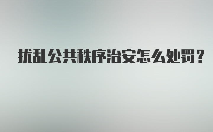 扰乱公共秩序治安怎么处罚？