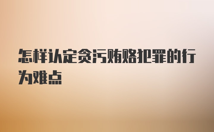 怎样认定贪污贿赂犯罪的行为难点