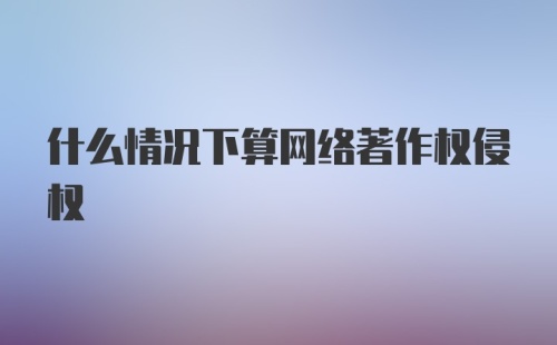 什么情况下算网络著作权侵权