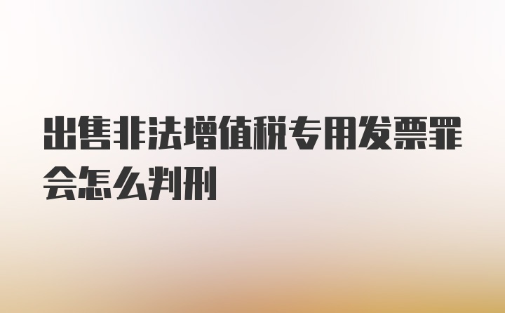 出售非法增值税专用发票罪会怎么判刑