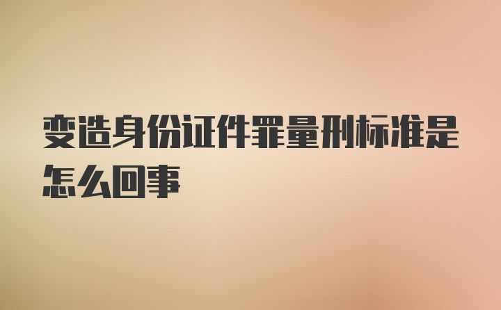 变造身份证件罪量刑标准是怎么回事