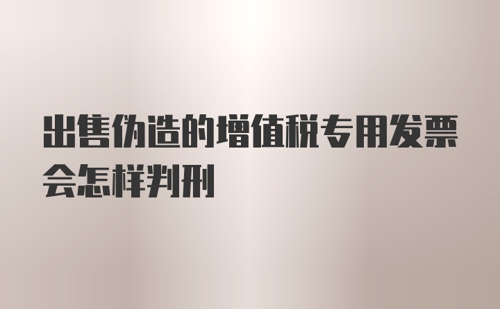 出售伪造的增值税专用发票会怎样判刑